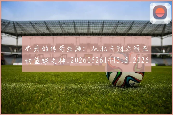 乔丹的传奇生涯:从北卡到六冠王的篮球之神_20260526144315_20260608142416