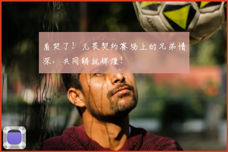 看哭了！无畏契约赛场上的兄弟情深，共同铸就辉煌！