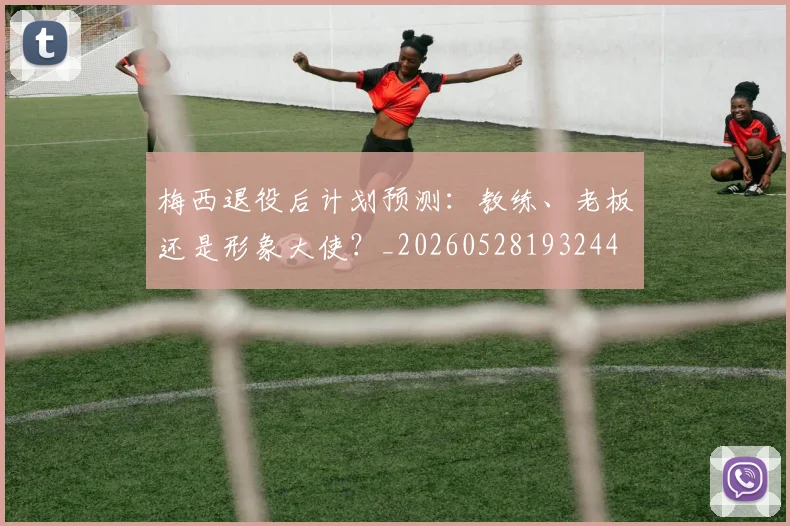 梅西退役后计划预测:教练、老板还是形象大使?_20260528193244