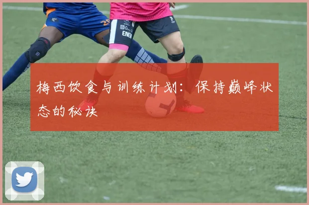 梅西饮食与训练计划:保持巅峰状态的秘诀