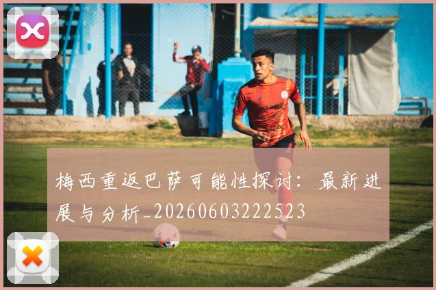 梅西重返巴萨可能性探讨:最新进展与分析_20260603222523