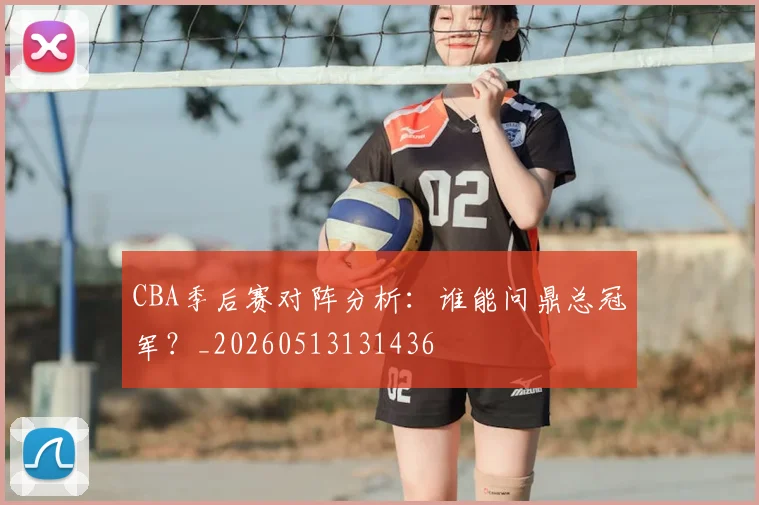 CBA季后赛对阵分析:谁能问鼎总冠军?_20260513131436