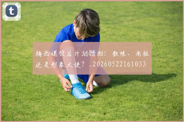 梅西退役后计划预测：教练、老板还是形象大使？_20260522161033