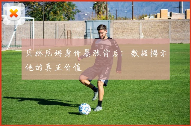 贝林厄姆身价暴涨背后:数据揭示他的真正价值