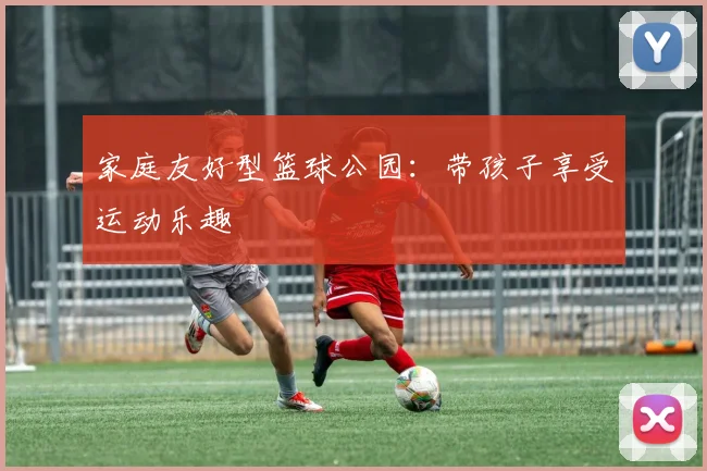 家庭友好型篮球公园:带孩子享受运动乐趣